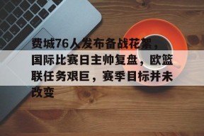 费城76人发布备战花絮，国际比赛日主帅复盘，欧篮联任务艰巨，赛季目标并未改变的简单介绍-3377.com